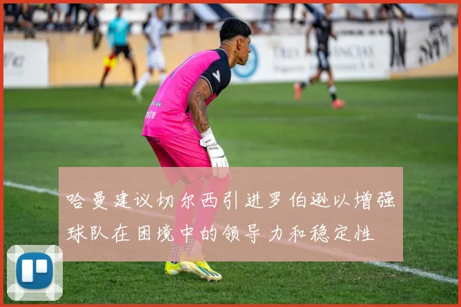 哈曼建议切尔西引进罗伯逊以增强球队在困境中的领导力和稳定性