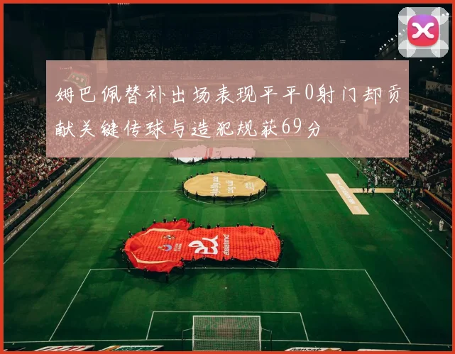 姆巴佩替补出场表现平平0射门却贡献关键传球与造犯规获69分