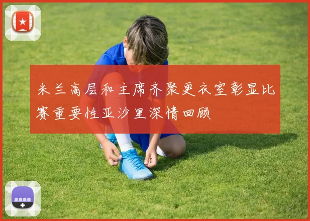 米兰高层和主席齐聚更衣室彰显比赛重要性亚沙里深情回顾