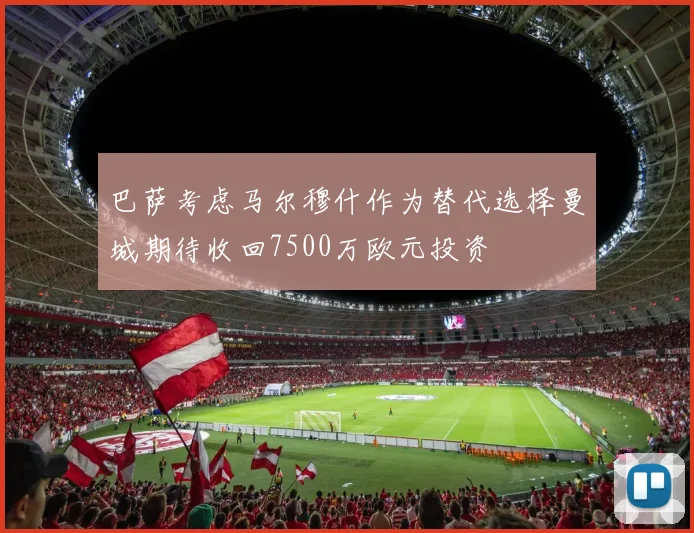 巴萨考虑马尔穆什作为替代选择曼城期待收回7500万欧元投资