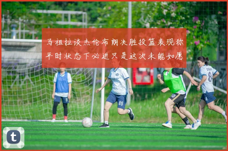 马祖拉谈杰伦布朗决胜投篮表现称平时状态下必进只是这次未能如愿