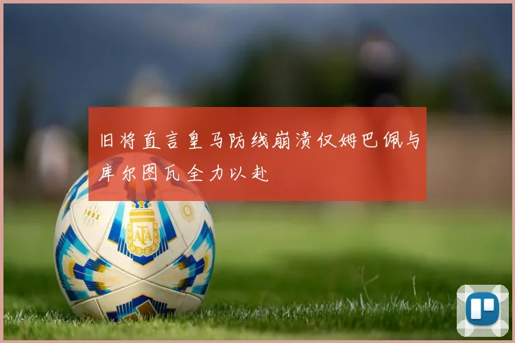 旧将直言皇马防线崩溃仅姆巴佩与库尔图瓦全力以赴