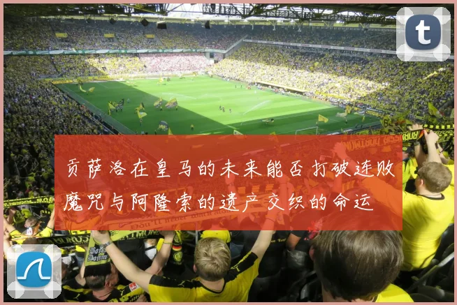 贡萨洛在皇马的未来能否打破连败魔咒与阿隆索的遗产交织的命运