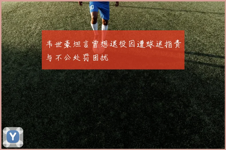 韦世豪坦言曾想退役因遭球迷指责与不公处罚困扰