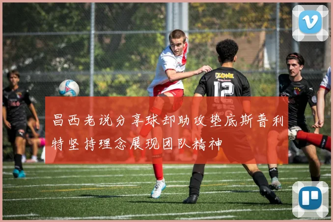 昌西老说分享球却助攻垫底斯普利特坚持理念展现团队精神