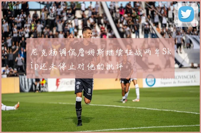 尼克杨调侃詹姆斯继续征战两年Skip还未停止对他的批评