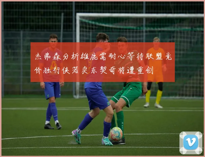 杰弗森分析雄鹿需耐心等待联盟竞价独行侠若卖东契奇将遭重创