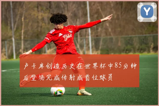 卢卡库创造历史在世界杯中85分钟后登场完成传射成首位球员