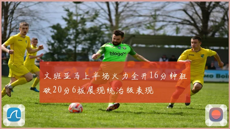 文班亚马上半场火力全开16分钟狂砍20分6板展现统治级表现