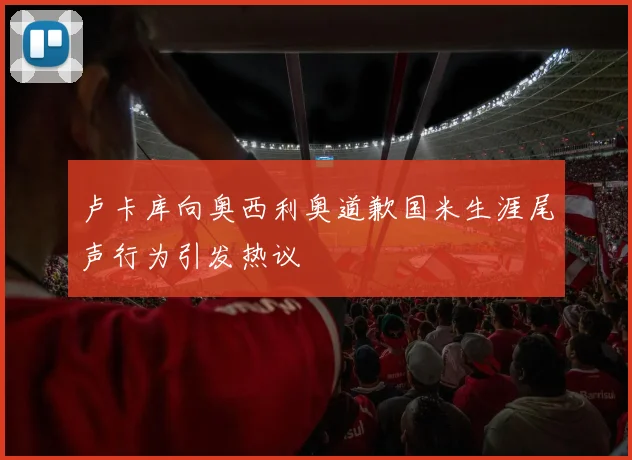 卢卡库向奥西利奥道歉国米生涯尾声行为引发热议