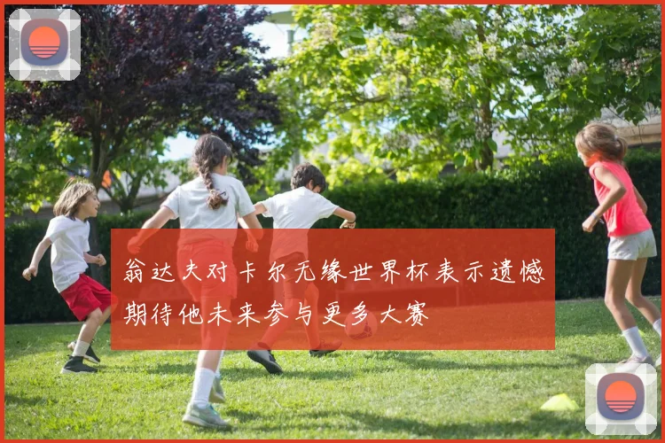 翁达夫对卡尔无缘世界杯表示遗憾期待他未来参与更多大赛