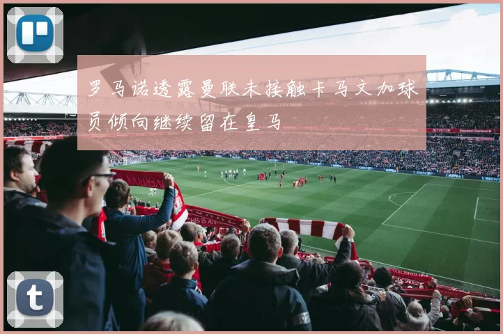 罗马诺透露曼联未接触卡马文加球员倾向继续留在皇马