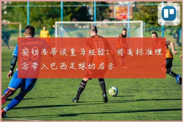 安切洛蒂谈皇马经验：将高标准理念带入巴西足球的启示