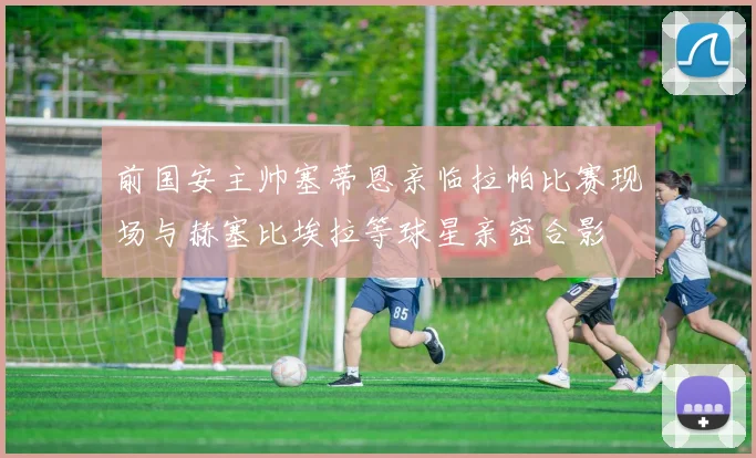 前国安主帅塞蒂恩亲临拉帕比赛现场与赫塞比埃拉等球星亲密合影