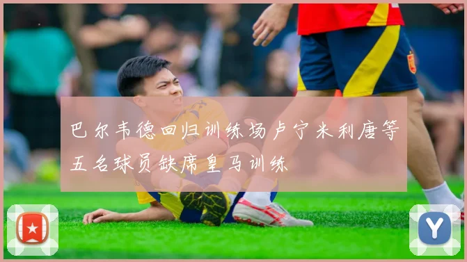巴尔韦德回归训练场卢宁米利唐等五名球员缺席皇马训练