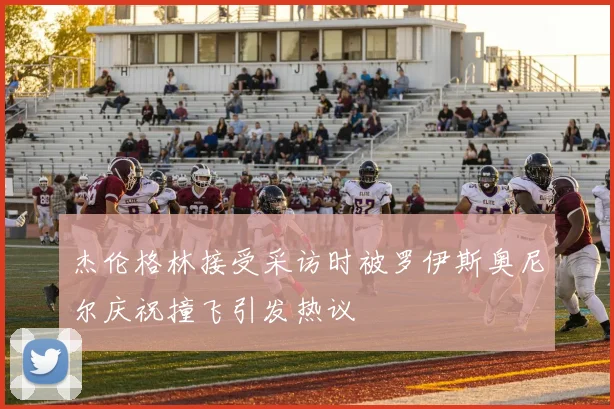 杰伦格林接受采访时被罗伊斯奥尼尔庆祝撞飞引发热议