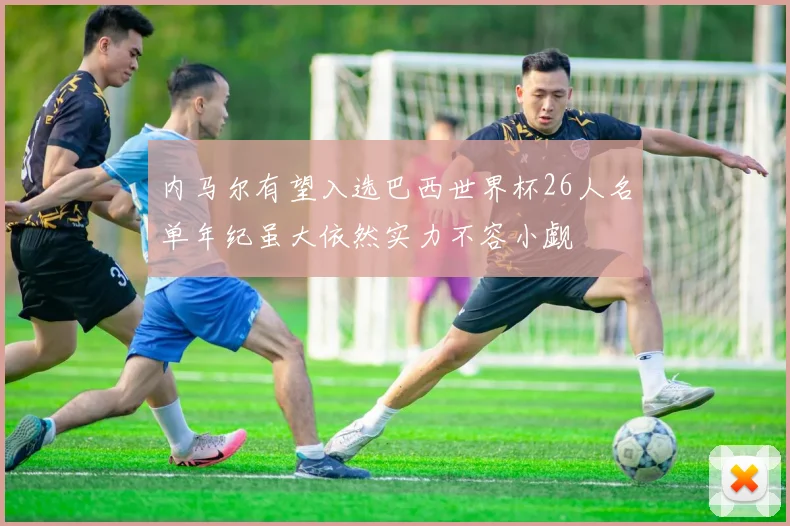 内马尔有望入选巴西世界杯26人名单年纪虽大依然实力不容小觑