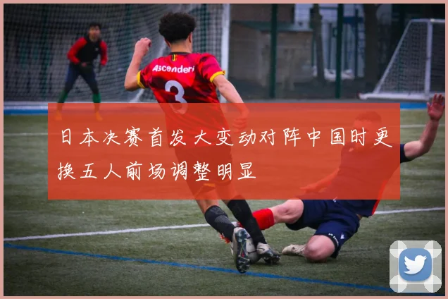日本决赛首发大变动对阵中国时更换五人前场调整明显